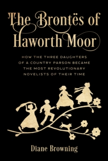 The Brontes of Haworth Moor : How the Three Daughters of a Country Parson Became the Most Revolutionary Novelists of Their Time