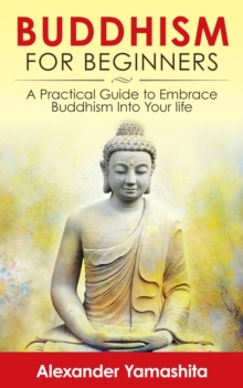 Buddhism For Beginners: A Practical Guide to Embrace Buddhism Into Your Life