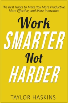 Work Smarter, Not Harder: The Best Hacks to Make You More Productive, More Effective, and More Innovative