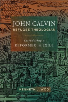 John Calvin, Refugee Theologian : Introducing a Reformer in Exile