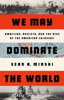 We May Dominate the World : Ambition, Anxiety, and the Rise of the American Colossus