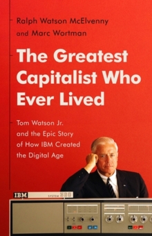 The Greatest Capitalist Who Ever Lived : Tom Watson Jr. and the Epic Story of How IBM Created the Digital Age