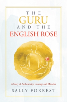 The Guru and the English Rose : A Story of Authenticity, Courage and Miracles