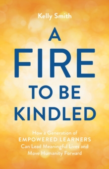 A Fire to Be Kindled : How a Generation of Empowered Learners Can Lead Meaningful Lives and Move Humanity Forward