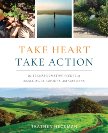 Take Heart, Take Action : The Transformative Power of Small Acts, Groups, and Gardens