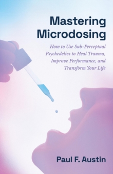 Mastering Microdosing : How to Use Sub-Perceptual Psychedelics to Heal Trauma, Improve Performance, and Transform Your Life