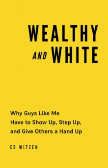 Wealthy and White : Why Guys Like Me Have to Show Up, Step Up, and Give Others a Hand Up