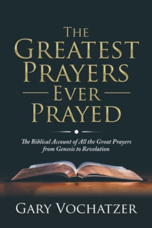 The Greatest Prayers Ever Prayed : The Biblical Account of All the Great Prayers from Genesis to Revelation