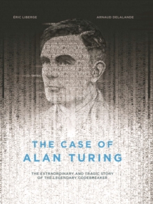 The Case of Alan Turing : The Extraordinary and Tragic Story of the Legendary Codebreaker