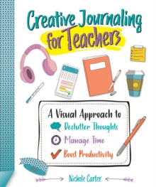 Creative Journaling for Teachers : A Visual Approach to Declutter Thoughts, Manage Time and Boost Productivity