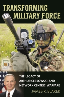 Transforming Military Force : The Legacy of Arthur Cebrowski and Network Centric Warfare