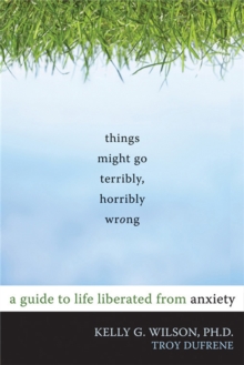 Things Might Go Terribly, Horribly Wrong : A Guide to Life Liberated from Anxiety