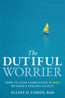 Dutiful Worrier : How To Stop Compulsive Worry Without Feeling Guilty