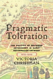 Pragmatic Toleration : The Politics of Religious Heterodoxy in Early Reformation Antwerp, 1515-1555