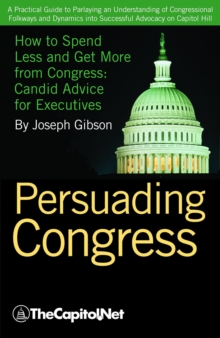 Persuading Congress : A Practical Guide to Parlaying an Understanding of Congressional Folkways and Dynamics into Successful Advocacy on Capitol Hill