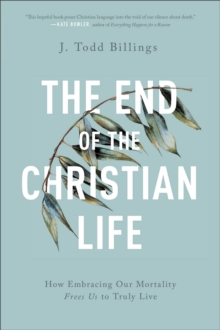 The End of the Christian Life  How Embracing Our Mortality Frees Us to Truly Live