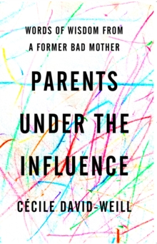 Parents Under The Influence : Words of Wisdom from a Former Bad Mother