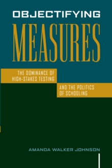 Objectifying Measures : The Dominance of High-Stakes Testing and the Politics of Schooling