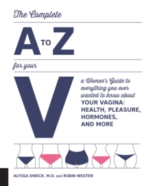 The Complete A to Z for Your V : A Women's Guide to Everything You Ever Wanted to Know About Your Vagina--Health, Pleasure, Hormones, and More