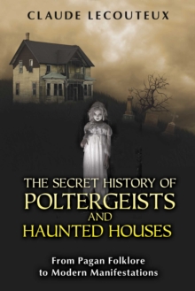 The Secret History of Poltergeists and Haunted Houses : From Pagan Folklore to Modern Manifestations