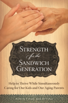 Strength for the Sandwich Generation : Help to Thrive While Simultaneously Caring for Our Kids and Our Aging Parents