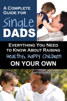 A Complete Guide for Single Dads : Everything You Need to Know About Raising Healthy, Happy Children On Your Own