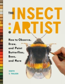 The Insect Artist : How to Observe, Draw, and Paint Butterflies, Bees, and More