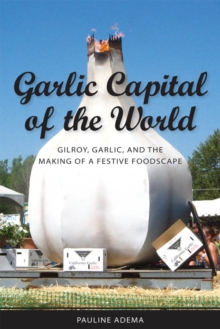 Garlic Capital of the World : Gilroy, Garlic, and the Making of a Festive Foodscape