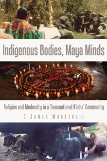 Indigenous Bodies, Maya Minds : Religion and Modernity in a Transnational K'iche' Community