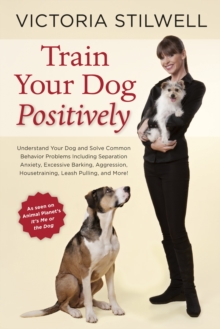 Train Your Dog Positively : Understand Your Dog and Solve Common Behavior Problems Including Separation Anxiety, Excessive Barking, Aggression, Housetraining, Leash Pulling, and More!