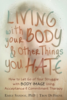 Living with Your Body and Other Things You Hate : How to Let Go of Your Struggle with Body Image Using Acceptance and Commitment Therapy