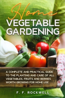 Home Vegetable Gardening : A Complete and Practical Guide to the Planting and Care of all Vegetables, Fruits and Berries Worth Growing for Home Use