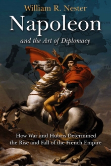 Napoleon and the Art of Diplomacy : How War and Hubris Determined the Rise and Fall of the French Empire