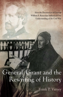 General Grant and the Rewriting of History : How the Destruction of General William S. Rosecrans Influenced Our Understanding of the Civil War