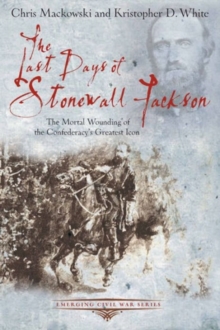 The Last Days of Stonewall Jackson : The Mortal Wounding of the Confederacys Greatest Icon