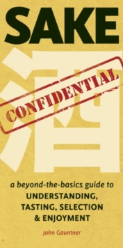 Sake Confidential : A Beyond-the-Basics Guide to Understanding, Tasting, Selection, and Enjoyment