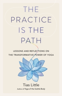 The Practice Is the Path : Lessons and Reflections on the Transformative Power of Yoga