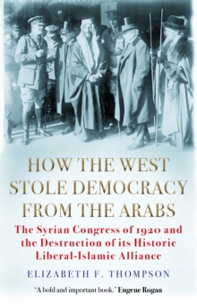 How the West Stole Democracy from the Arabs : The Syrian Congress of 1920 and the Destruction of its Liberal-Islamic Alliance