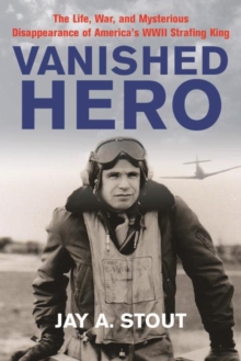 Vanished Hero : The Life, War, and Mysterious Disappearance of Americas WWII Strafing King