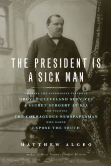 The President Is a Sick Man : Wherein the Supposedly Virtuous Grover Cleveland Survives a Secret Surgery at Sea and Vilifies the Courageous Newspaperman Who Dared Expose the Truth, Paperback Book The President Is a Sick Man : Wherein the Supposedly Virtuous Grover Cleveland Survives a Secret Surgery at Sea and Vilifies the Courageous Newspaperman Who Dared Expose the Truth, Paperback Book