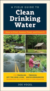 A Field Guide to Clean Drinking Water : How to Find, Assess, Treat, and Store It