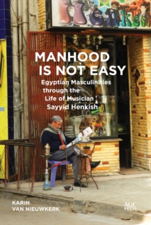 Manhood Is Not Easy : Egyptian Masculinities through the Life of Musician Sayyid Henkish