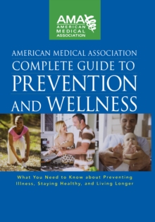 American Medical Association Complete Guide to Prevention and Wellness : What You Need to Know about Preventing Illness, Staying Healthy, and Living Longer