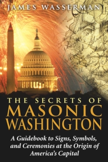 The Secrets of Masonic Washington : A Guidebook to Signs, Symbols, and Ceremonies at the Origin of America's Capital