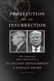 Prosecution of an Insurrection : The Complete Trial Transcript of the Second Impeachment of Donald Trump