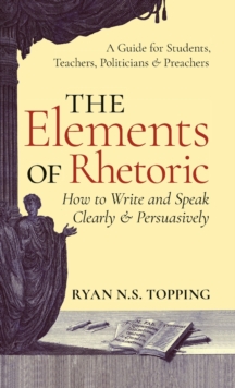 The Elements of Rhetoric : How to Write and Speak Clearly and Persuasively -- A Guide for Students, Teachers, Politicians & Preachers