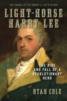 Light-Horse Harry Lee : The Rise and Fall of a Revolutionary Hero - The Tragic Life of Robert E. Lee's Father