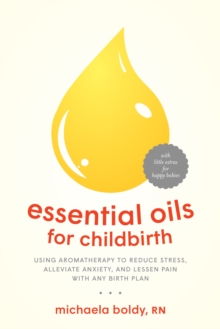 Essential Oils for Childbirth : Using Aromatherapy to Reduce Stress, Alleviate Anxiety, and Lessen Pain with Any Birth Plan