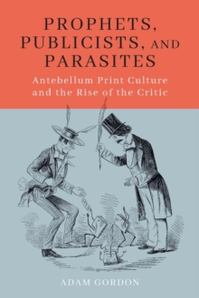 Prophets, Publicists, and Parasites : Antebellum Print Culture and the Rise of the Critic