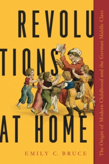 Revolutions at Home : The Origin of Modern Childhood and the German Middle Class